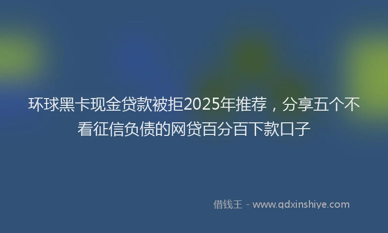 环球黑卡现金贷款被拒2025年推荐，分享五个不看征信负债的网贷百分百下款口子