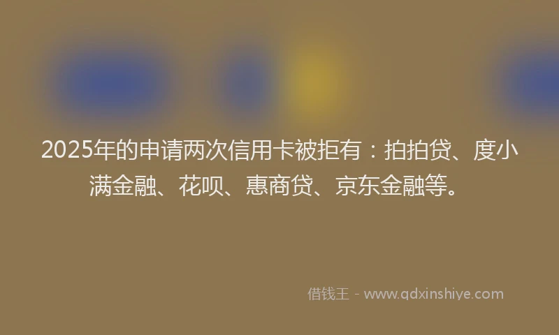 2025年的申请两次信用卡被拒有：拍拍贷、度小满金融、花呗、惠商贷、京东金融等。