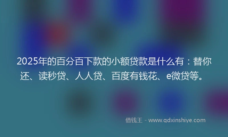 2025年的百分百下款的小额贷款是什么有：替你还、读秒贷、人人贷、百度有钱花、e微贷等。