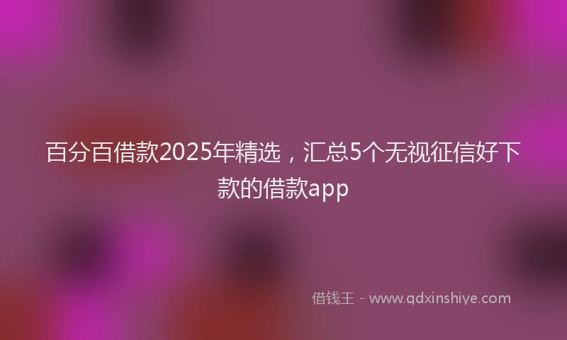 百分百借款2025年精选，汇总5个无视征信好下款的借款app