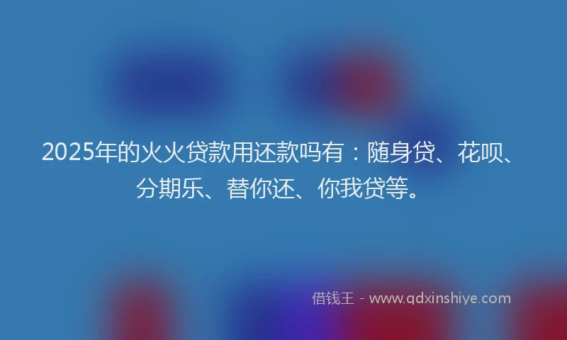 2025年的火火贷款用还款吗有：随身贷、花呗、分期乐、替你还、你我贷等。