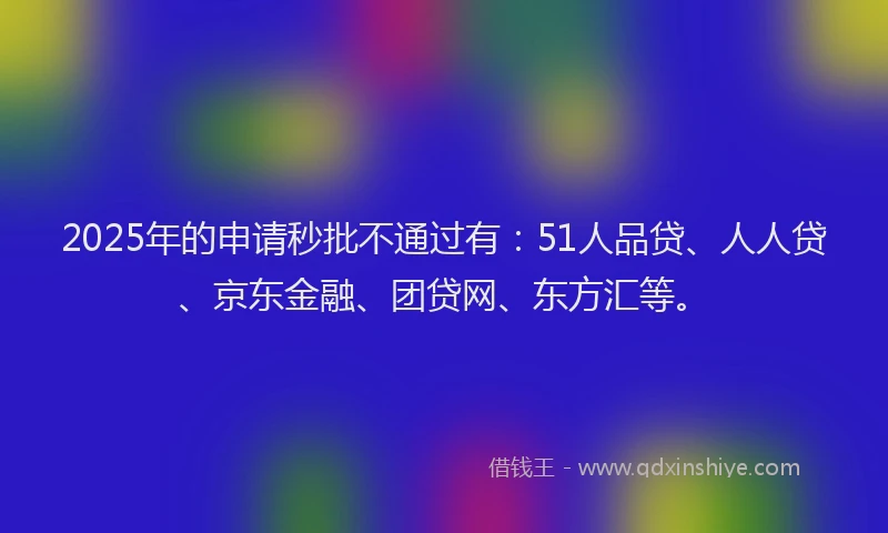 2025年的申请秒批不通过有：51人品贷、人人贷、京东金融、团贷网、东方汇等。