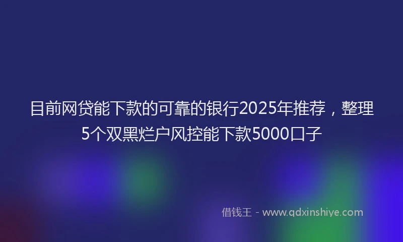 目前网贷能下款的可靠的银行2025年推荐，整理5个双黑烂户风控能下款5000口子