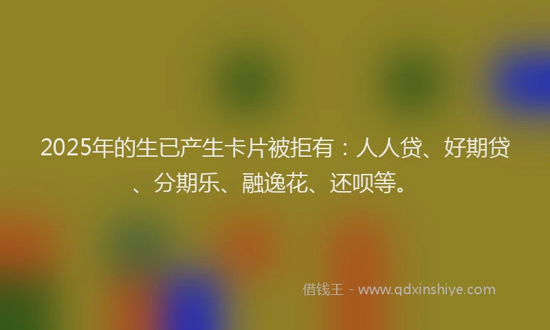 2025年的生已产生卡片被拒有：人人贷、好期贷、分期乐、融逸花、还呗等。