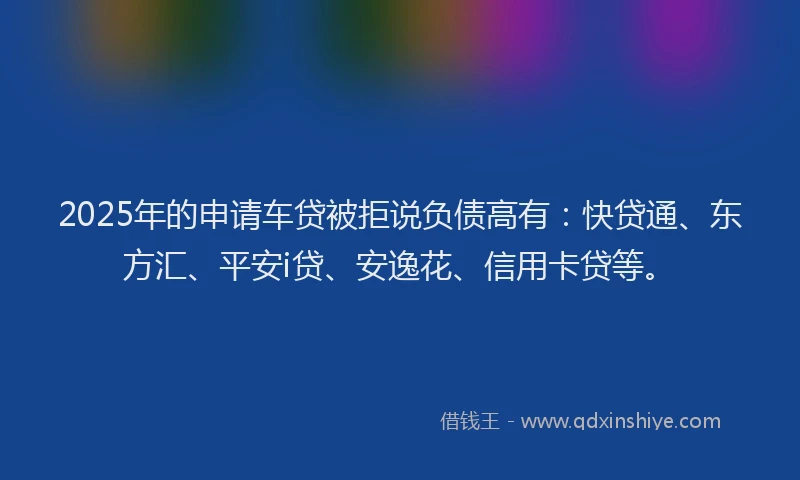 2025年的申请车贷被拒说负债高有：快贷通、东方汇、平安i贷、安逸花、信用卡贷等。