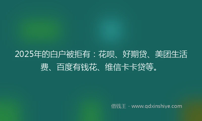 2025年的白户被拒有：花呗、好期贷、美团生活费、百度有钱花、维信卡卡贷等。