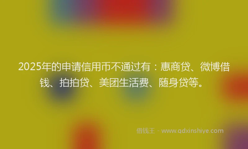 2025年的申请信用币不通过有：惠商贷、微博借钱、拍拍贷、美团生活费、随身贷等。
