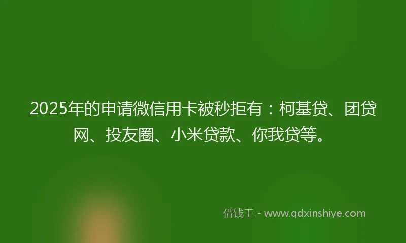 2025年的申请微信用卡被秒拒有：柯基贷、团贷网、投友圈、小米贷款、你我贷等。