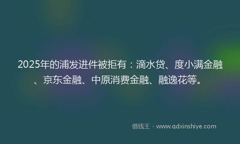 2025年的浦发进件被拒有：滴水贷、度小满金融、京东金融、中原消费金融、融逸花等。