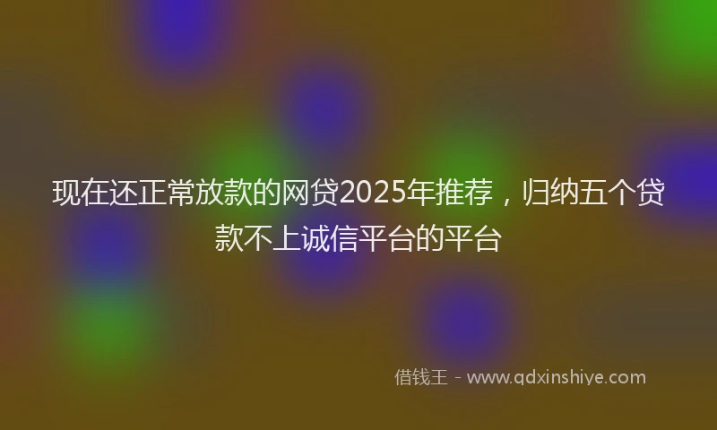 现在还正常放款的网贷2025年推荐，归纳五个贷款不上诚信平台的平台