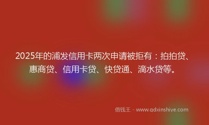 2025年的浦发信用卡两次申请被拒有：拍拍贷、惠商贷、信用卡贷、快贷通、滴水贷等。