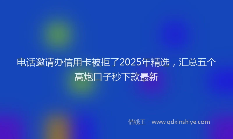 电话邀请办信用卡被拒了2025年精选，汇总五个高炮口子秒下款最新