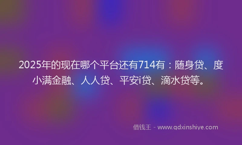 2025年的现在哪个平台还有714有：随身贷、度小满金融、人人贷、平安i贷、滴水贷等。