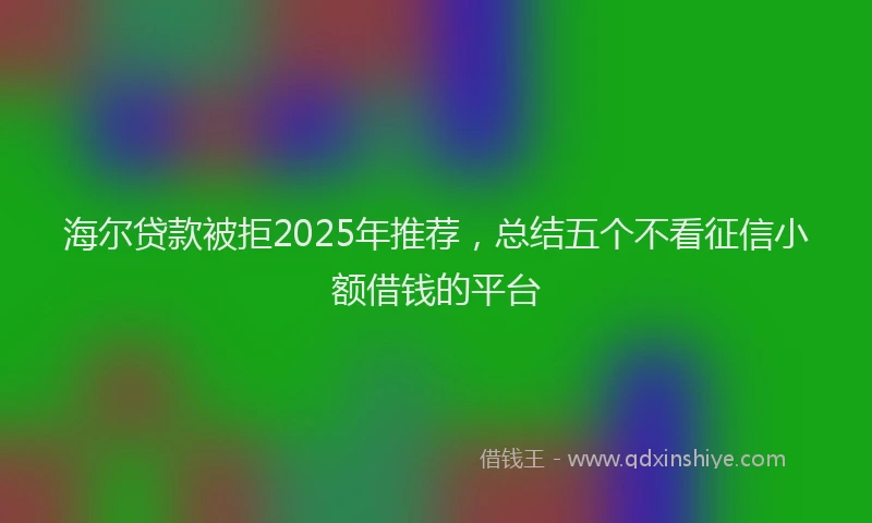 海尔贷款被拒2025年推荐，总结五个不看征信小额借钱的平台