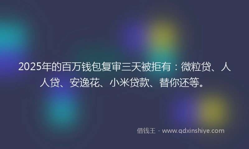 2025年的百万钱包复审三天被拒有：微粒贷、人人贷、安逸花、小米贷款、替你还等。