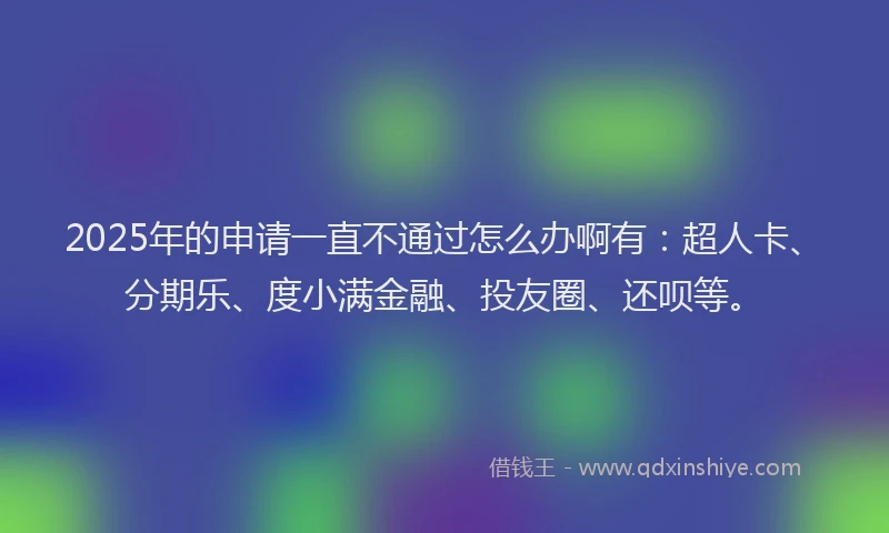2025年的申请一直不通过怎么办啊有：超人卡、分期乐、度小满金融、投友圈、还呗等。