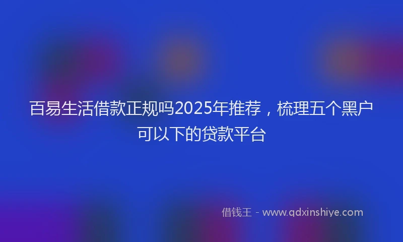 百易生活借款正规吗2025年推荐，梳理五个黑户可以下的贷款平台