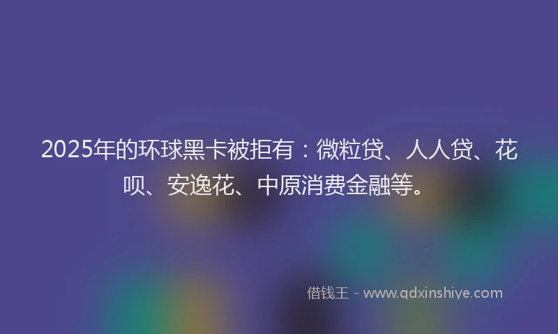 2025年的环球黑卡被拒有：微粒贷、人人贷、花呗、安逸花、中原消费金融等。