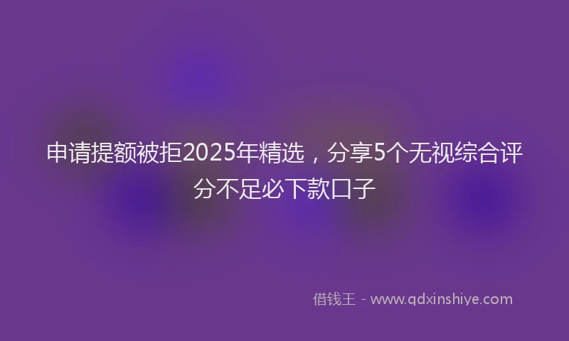 申请提额被拒2025年精选，分享5个无视综合评分不足必下款口子