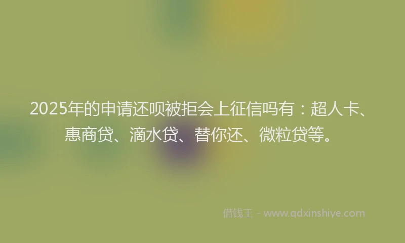 2025年的申请还呗被拒会上征信吗有：超人卡、惠商贷、滴水贷、替你还、微粒贷等。