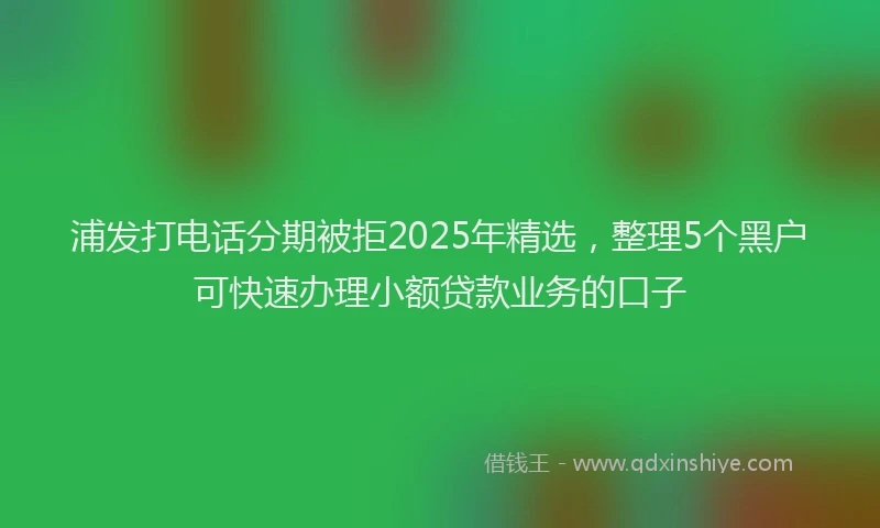 浦发打电话分期被拒2025年精选，整理5个黑户可快速办理小额贷款业务的口子