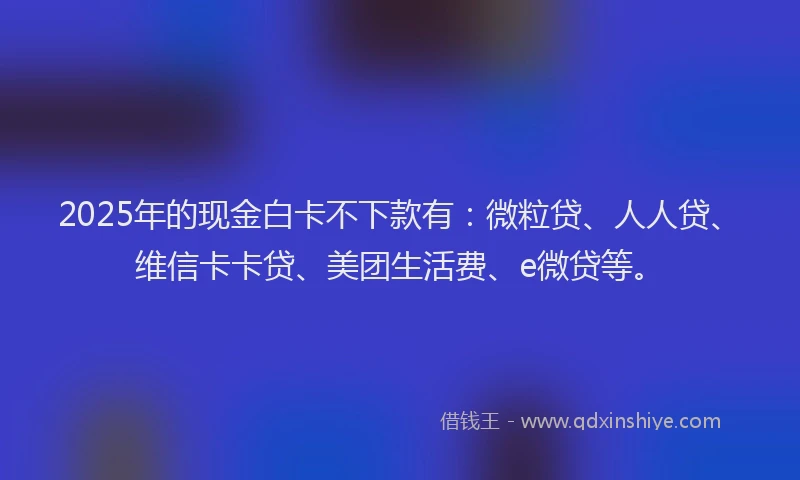 2025年的现金白卡不下款有：微粒贷、人人贷、维信卡卡贷、美团生活费、e微贷等。