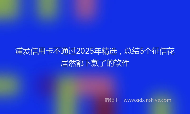 浦发信用卡不通过2025年精选，总结5个征信花居然都下款了的软件
