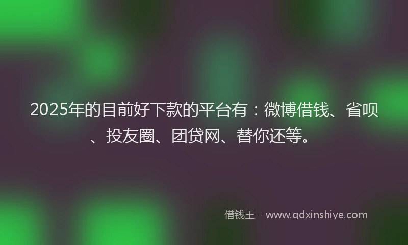 2025年的目前好下款的平台有：微博借钱、省呗、投友圈、团贷网、替你还等。
