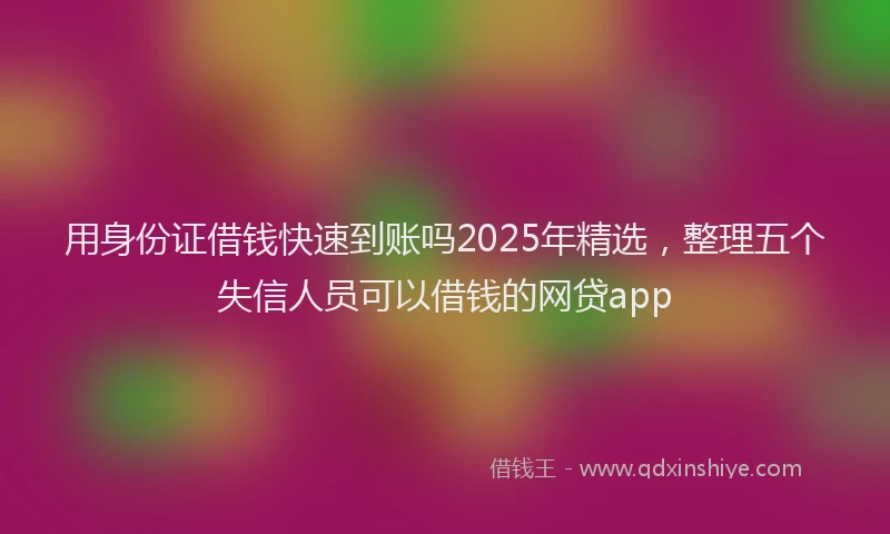 用身份证借钱快速到账吗2025年精选，整理五个失信人员可以借钱的网贷app