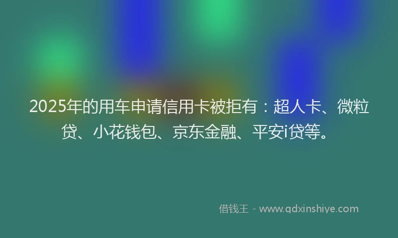 2025年的用车申请信用卡被拒有：超人卡、微粒贷、小花钱包、京东金融、平安i贷等。