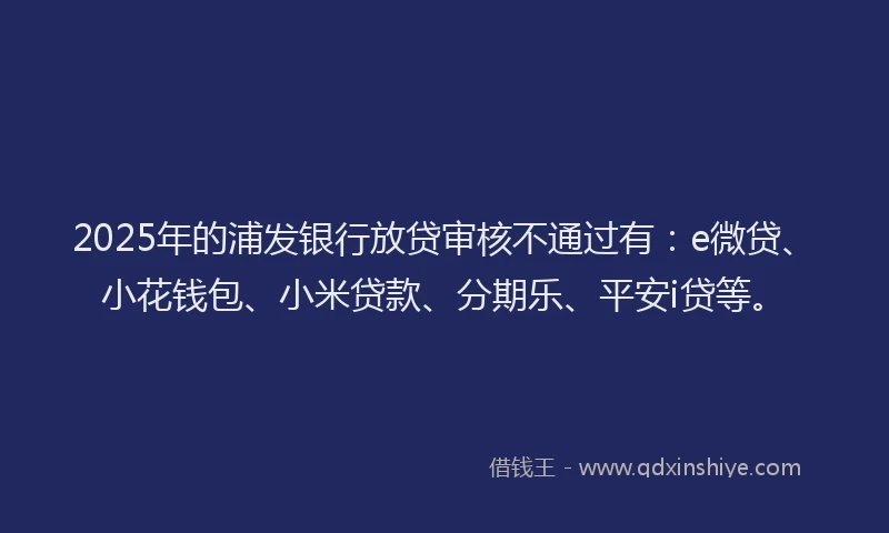 2025年的浦发银行放贷审核不通过有：e微贷、小花钱包、小米贷款、分期乐、平安i贷等。