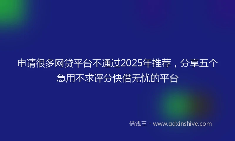 申请很多网贷平台不通过2025年推荐，分享五个急用不求评分快借无忧的平台