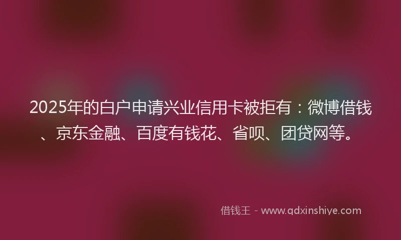 2025年的白户申请兴业信用卡被拒有：微博借钱、京东金融、百度有钱花、省呗、团贷网等。