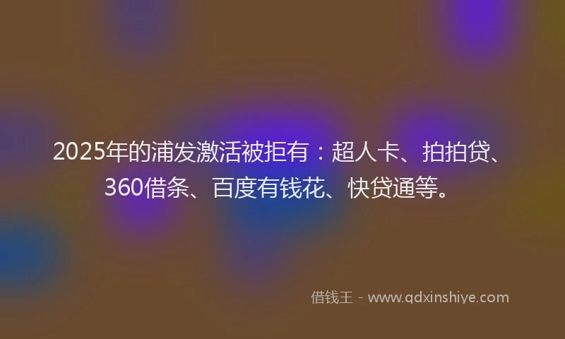 2025年的浦发激活被拒有：超人卡、拍拍贷、360借条、百度有钱花、快贷通等。