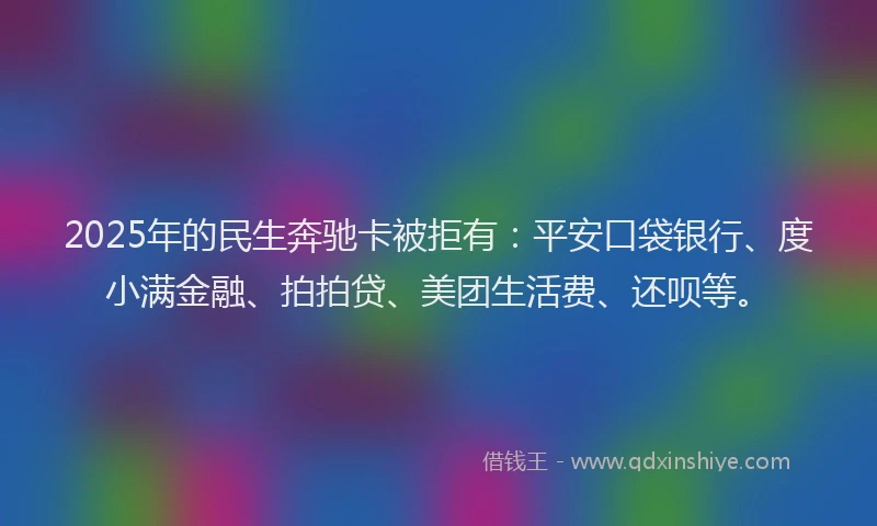2025年的民生奔驰卡被拒有：平安口袋银行、度小满金融、拍拍贷、美团生活费、还呗等。
