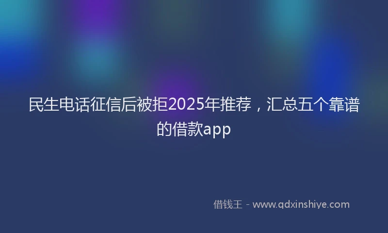 民生电话征信后被拒2025年推荐，汇总五个靠谱的借款app