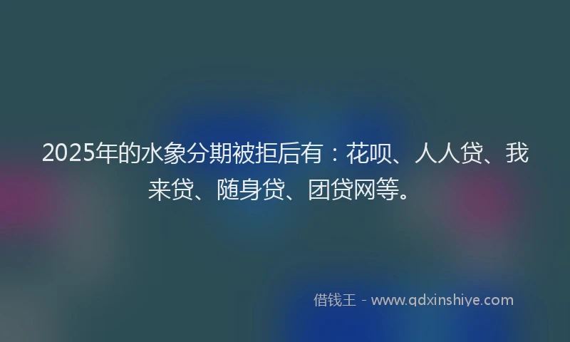 2025年的水象分期被拒后有：花呗、人人贷、我来贷、随身贷、团贷网等。