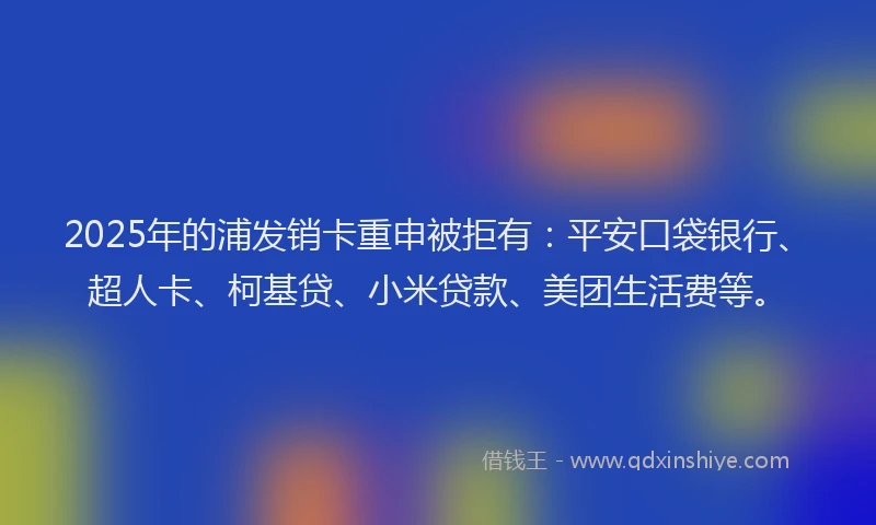 2025年的浦发销卡重申被拒有：平安口袋银行、超人卡、柯基贷、小米贷款、美团生活费等。