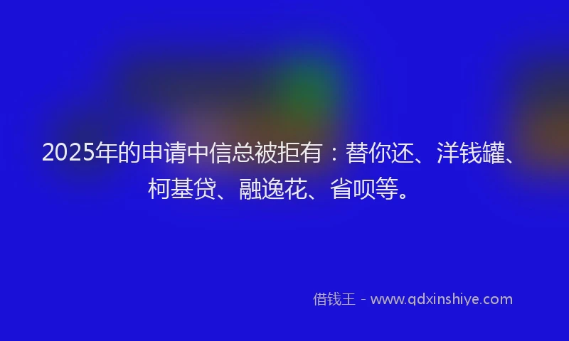 2025年的申请中信总被拒有：替你还、洋钱罐、柯基贷、融逸花、省呗等。