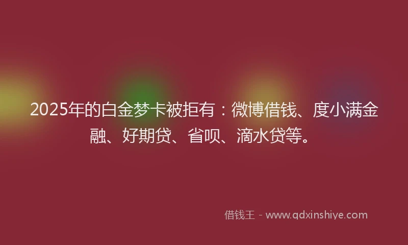 2025年的白金梦卡被拒有：微博借钱、度小满金融、好期贷、省呗、滴水贷等。