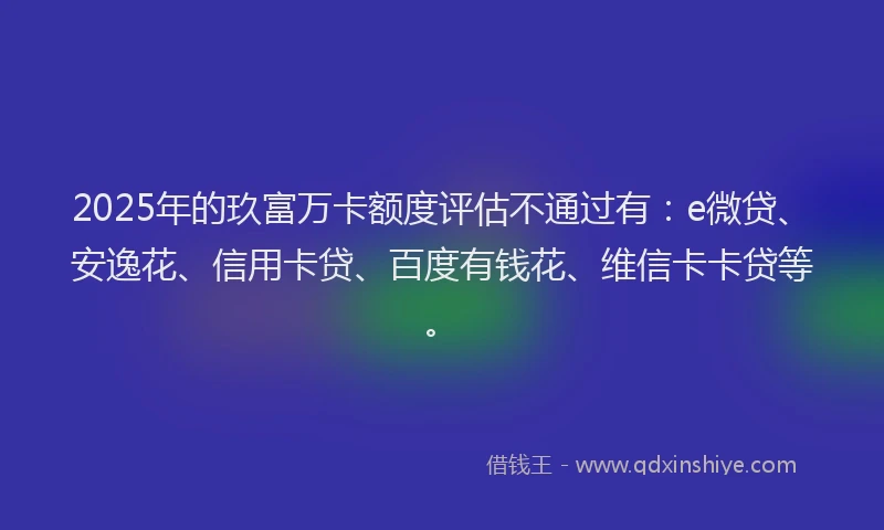 2025年的玖富万卡额度评估不通过有：e微贷、安逸花、信用卡贷、百度有钱花、维信卡卡贷等。