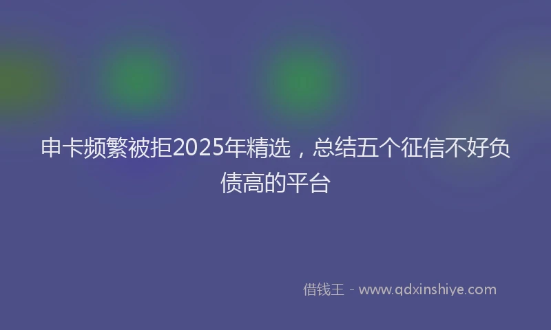 申卡频繁被拒2025年精选，总结五个征信不好负债高的平台