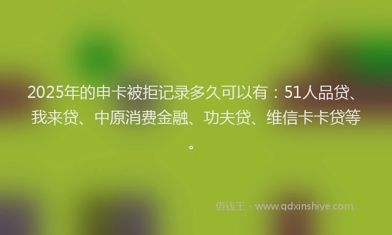 2025年的申卡被拒记录多久可以有：51人品贷、我来贷、中原消费金融、功夫贷、维信卡卡贷等。