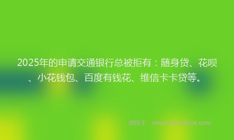 2025年的申请交通银行总被拒有：随身贷、花呗、小花钱包、百度有钱花、维信卡卡贷等。
