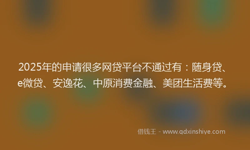 2025年的申请很多网贷平台不通过有：随身贷、e微贷、安逸花、中原消费金融、美团生活费等。