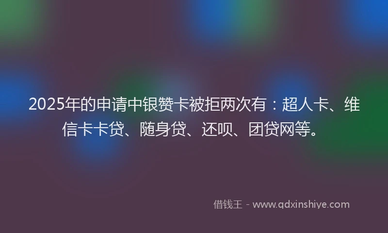 2025年的申请中银赞卡被拒两次有：超人卡、维信卡卡贷、随身贷、还呗、团贷网等。