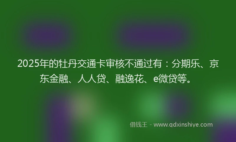 2025年的牡丹交通卡审核不通过有：分期乐、京东金融、人人贷、融逸花、e微贷等。