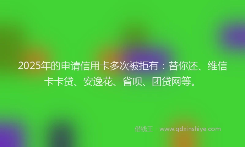 2025年的申请信用卡多次被拒有：替你还、维信卡卡贷、安逸花、省呗、团贷网等。