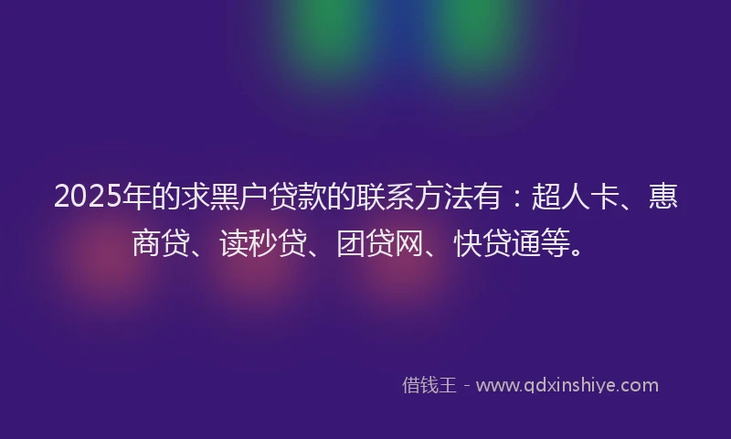 2025年的求黑户贷款的联系方法有：超人卡、惠商贷、读秒贷、团贷网、快贷通等。
