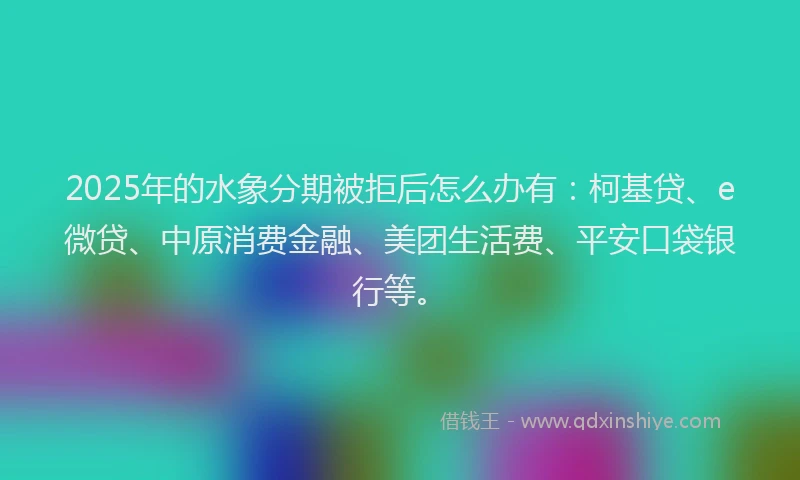 2025年的水象分期被拒后怎么办有：柯基贷、e微贷、中原消费金融、美团生活费、平安口袋银行等。